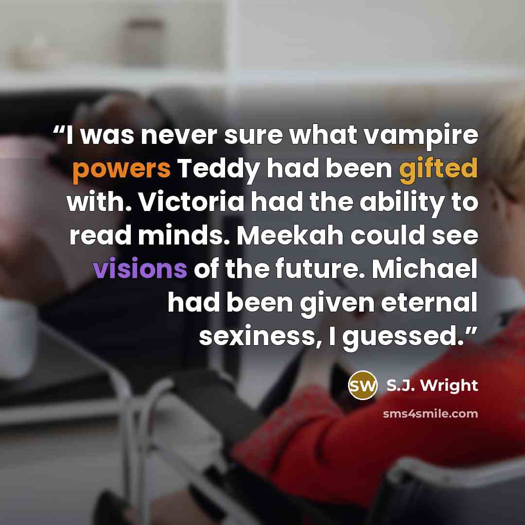 “I was never sure what vampire powers Teddy had been gifted with. Victoria had the ability to read minds. Meekah could see visions of the future. Michael had been given eternal sexiness, I guessed.” quote by S.J. Wright