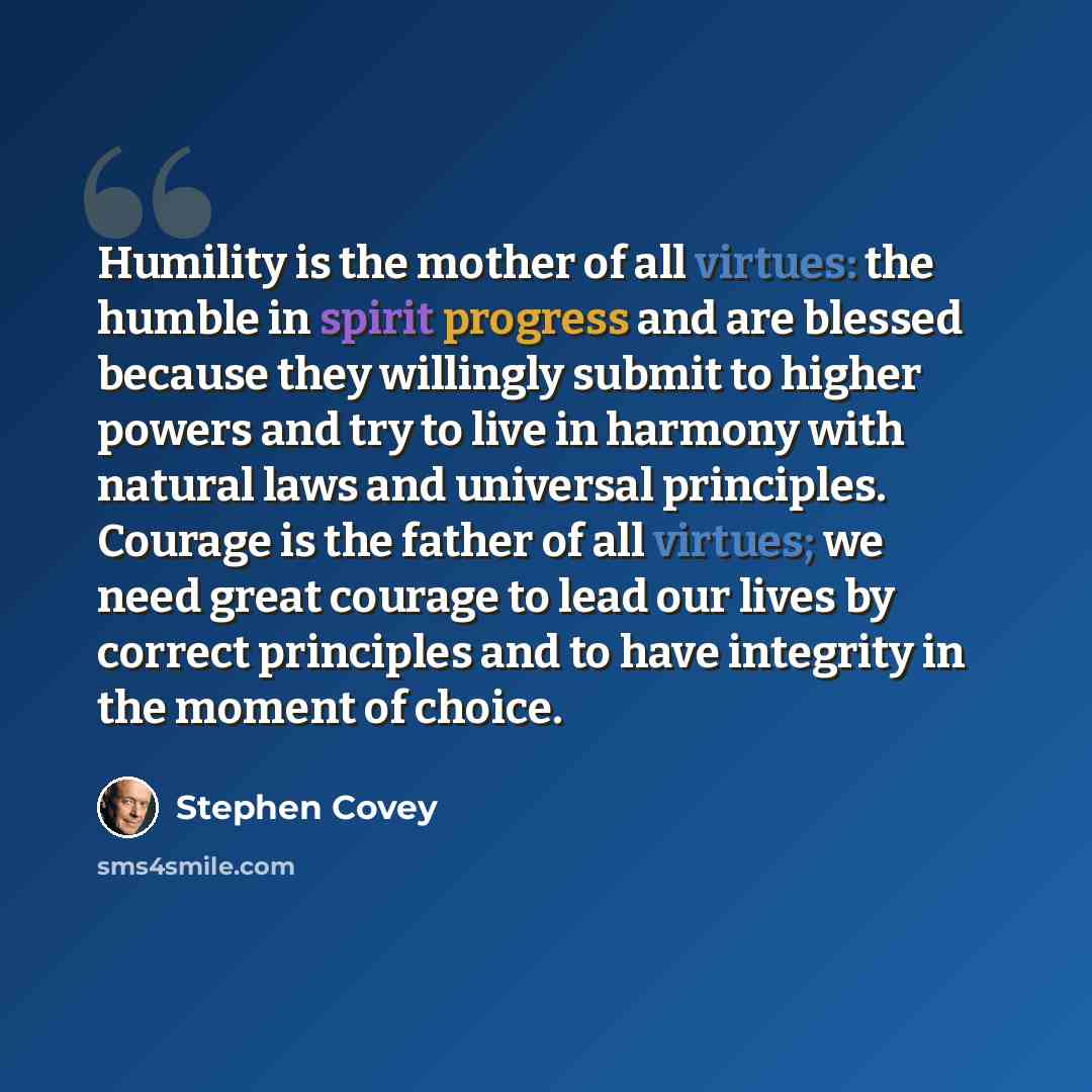 “Humility is the mother of all virtues: the humble in spirit progress and are blessed because they willingly submit to higher powers and try to live in harmony with natural laws and universal principles. Courage is the father of all virtues; we need great courage to lead our lives by correct…” quote by Stephen Covey