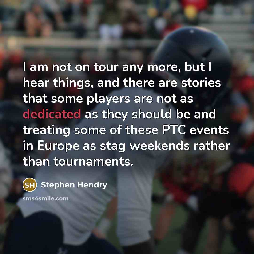 “I am not on tour any more, but I hear things, and there are stories that some players are not as dedicated as they should be and treating some of these PTC events in Europe as stag weekends rather than tournaments.” quote by Stephen Hendry