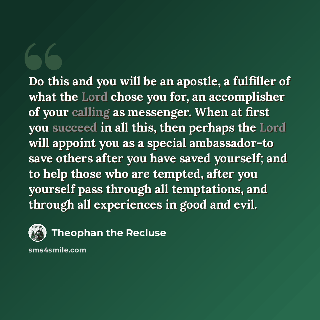“Do this and you will be an apostle, a fulfiller of what the Lord chose you for, an accomplisher of your calling as messenger. When at first you succeed in all this, then perhaps the Lord will appoint you as a special ambassador-to save others after you have saved yourself; and to help those who…” quote by Theophan the Recluse