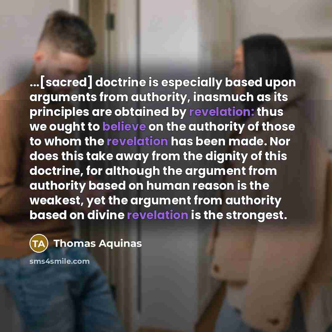 “...[sacred] doctrine is especially based upon arguments from authority, inasmuch as its principles are obtained by revelation: thus we ought to believe on the authority of those to whom the revelation has been made. Nor does this take away from the dignity of this doctrine, for although the…” quote by Thomas Aquinas