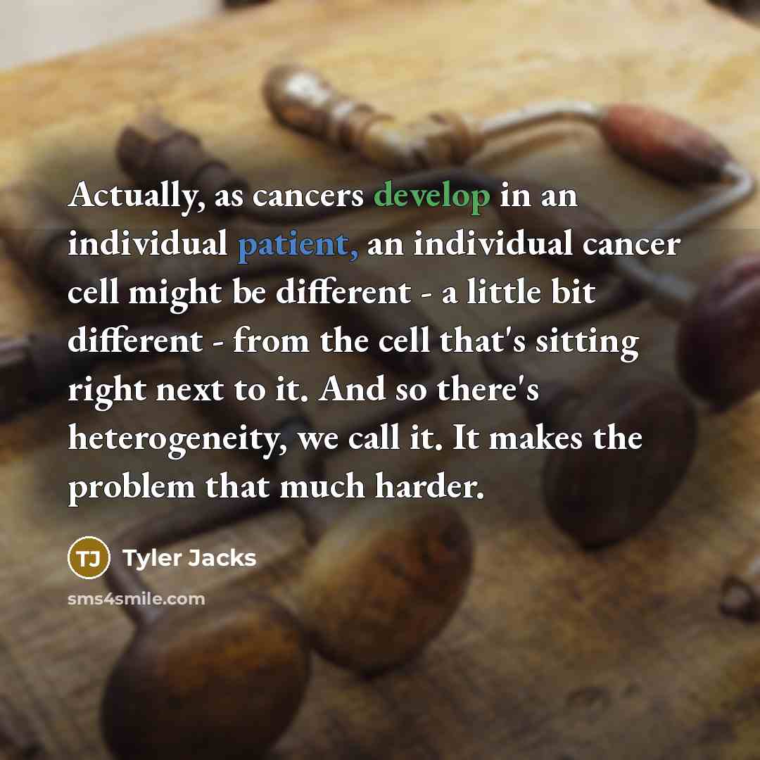“Actually, as cancers develop in an individual patient, an individual cancer cell might be different - a little bit different - from the cell that's sitting right next to it. And so there's heterogeneity, we call it. It makes the problem that much harder.” quote by Tyler Jacks