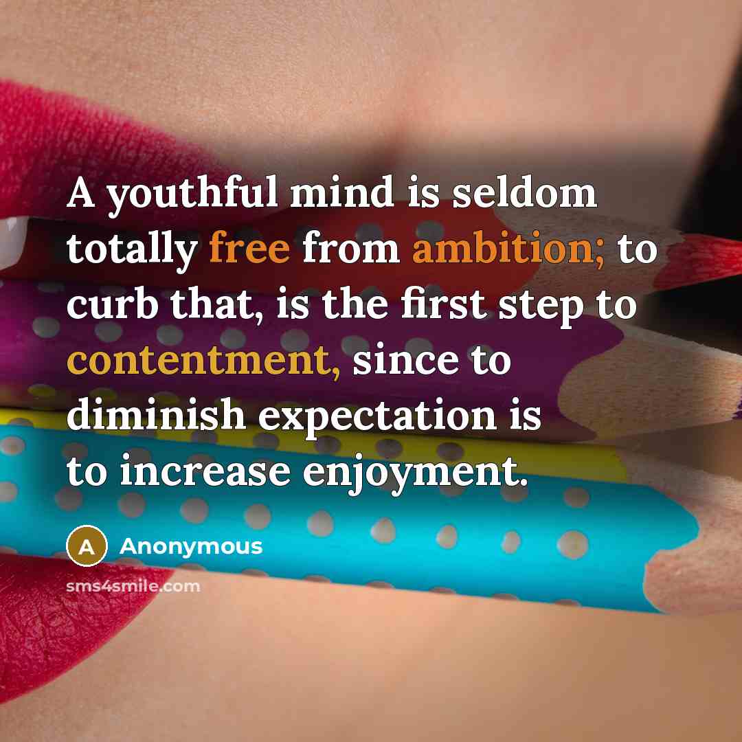 “A youthful mind is seldom totally free from ambition; to curb that, is the first step to contentment, since to diminish expectation is to increase enjoyment.” quote by Anonymous
