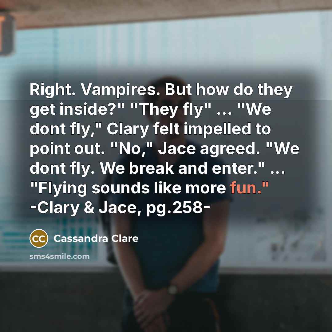 “Right. Vampires. But how do they get inside?" "They fly" ... "We dont fly," Clary felt impelled to point out. "No," Jace agreed. "We dont fly. We break and enter." ... "Flying sounds like more fun." -Clary & Jace, pg.258-” quote by Cassandra Clare