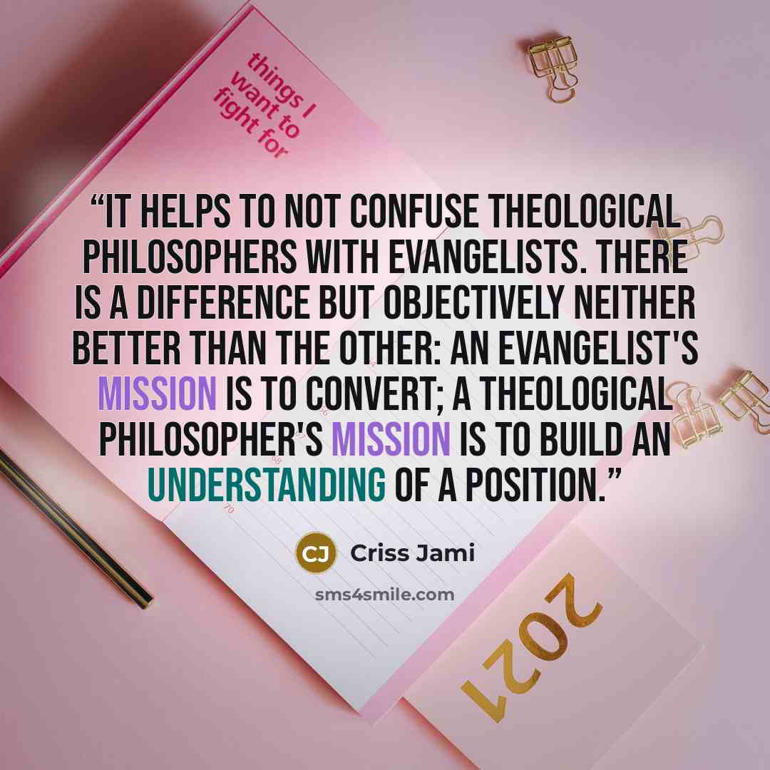 “It helps to not confuse theological philosophers with evangelists. There is a difference but objectively neither better than the other: an evangelist's mission is to convert; a theological philosopher's mission is to build an understanding of a position.” quote by Criss Jami