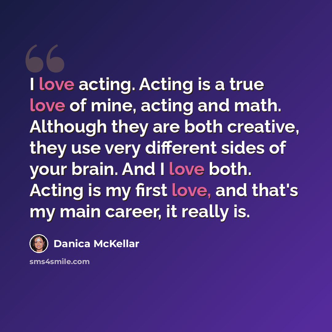 “I love acting. Acting is a true love of mine, acting and math. Although they are both creative, they use very different sides of your brain. And I love both. Acting is my first love, and that's my main career, it really is.” quote by Danica McKellar
