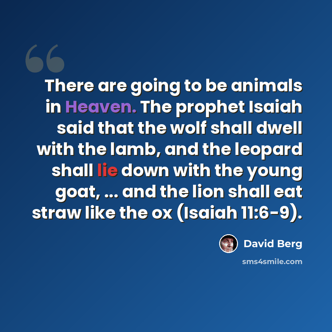 “There are going to be animals in Heaven. The prophet Isaiah said that the wolf shall dwell with the lamb, and the leopard shall lie down with the young goat, ... and the lion shall eat straw like the ox (Isaiah 11:6-9).” quote by David Berg