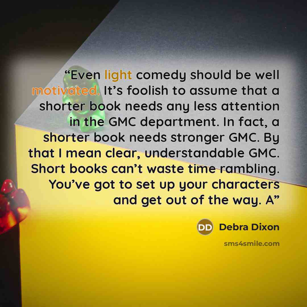 “Even light comedy should be well motivated. It’s foolish to assume that a shorter book needs any less attention in the GMC department. In fact, a shorter book needs stronger GMC. By that I mean clear, understandable GMC. Short books can’t waste time rambling. You’ve got to set up your characters…” quote by Debra Dixon