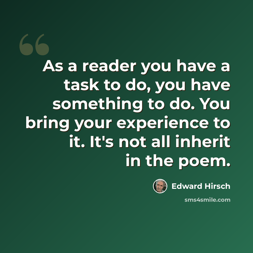 “As a reader you have a task to do, you have something to do. You bring your experience to it. It's not all inherit in the poem.” quote by Edward Hirsch