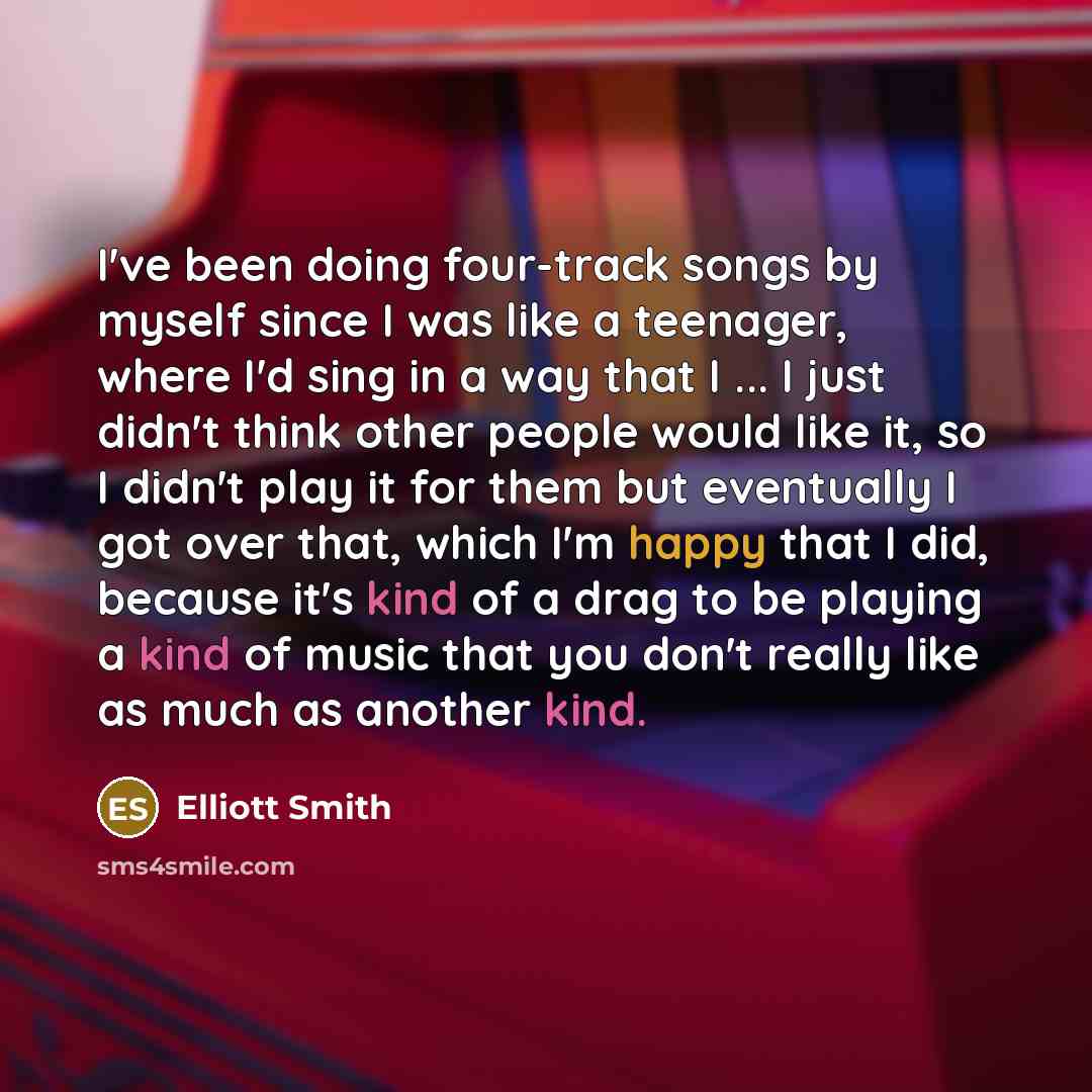 “I've been doing four-track songs by myself since I was like a teenager, where I'd sing in a way that I ... I just didn't think other people would like it, so I didn't play it for them but eventually I got over that, which I'm happy that I did, because it's kind of a drag to be playing a kind of…” quote by Elliott Smith