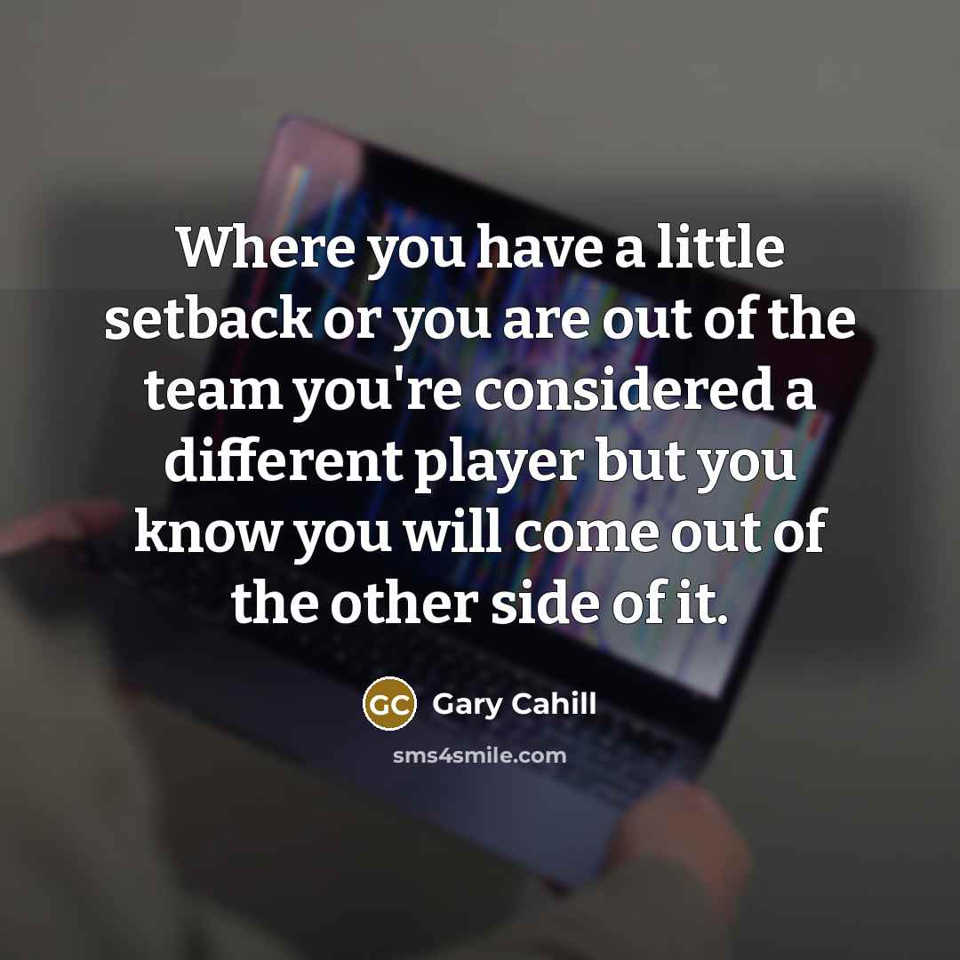 “Where you have a little setback or you are out of the team you're considered a different player but you know you will come out of the other side of it.” quote by Gary Cahill