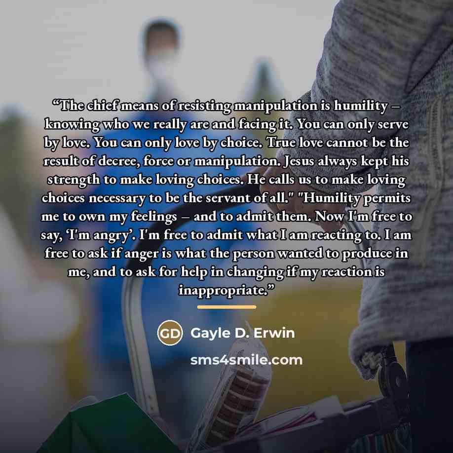 “The chief means of resisting manipulation is humility – knowing who we really are and facing it. You can only serve by love. You can only love by choice. True love cannot be the result of decree, force or manipulation. Jesus always kept his strength to make loving choices. He calls us to make…” quote by Gayle D. Erwin