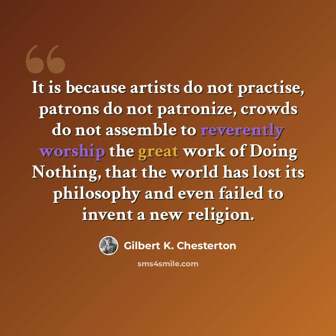 “It is because artists do not practise, patrons do not patronize, crowds do not assemble to reverently worship the great work of Doing Nothing, that the world has lost its philosophy and even failed to invent a new religion.” quote by Gilbert K. Chesterton