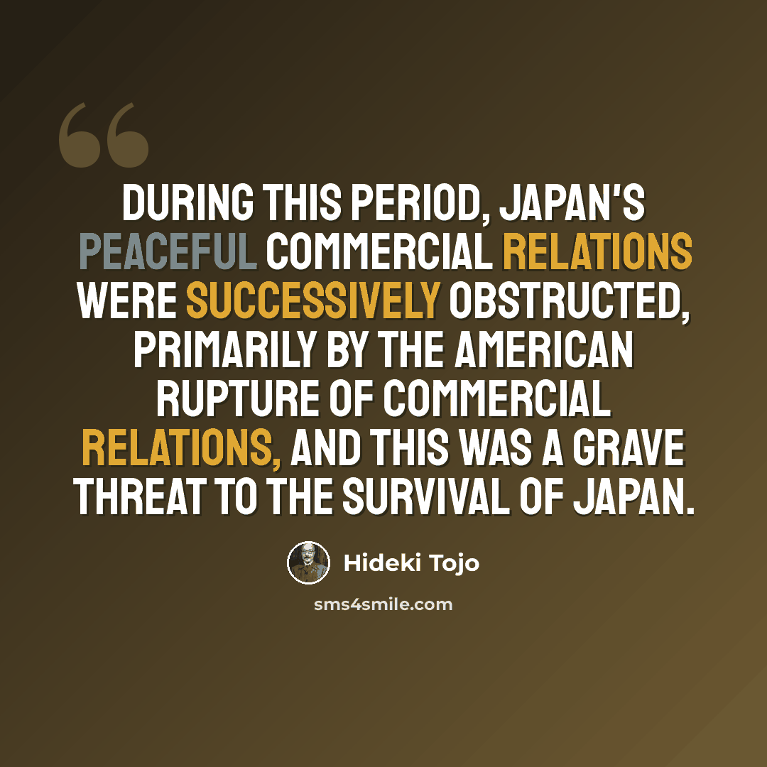 “During this period, Japan's peaceful commercial relations were successively obstructed, primarily by the American rupture of commercial relations, and this was a grave threat to the survival of Japan.” quote by Hideki Tojo