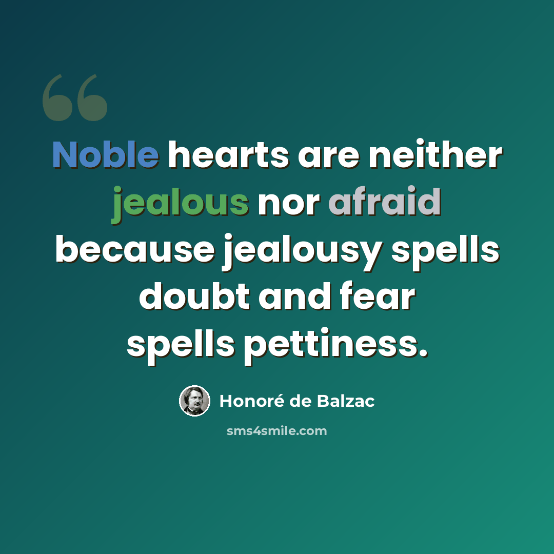 “Noble hearts are neither jealous nor afraid because jealousy spells doubt and fear spells pettiness.” quote by Honore de Balzac