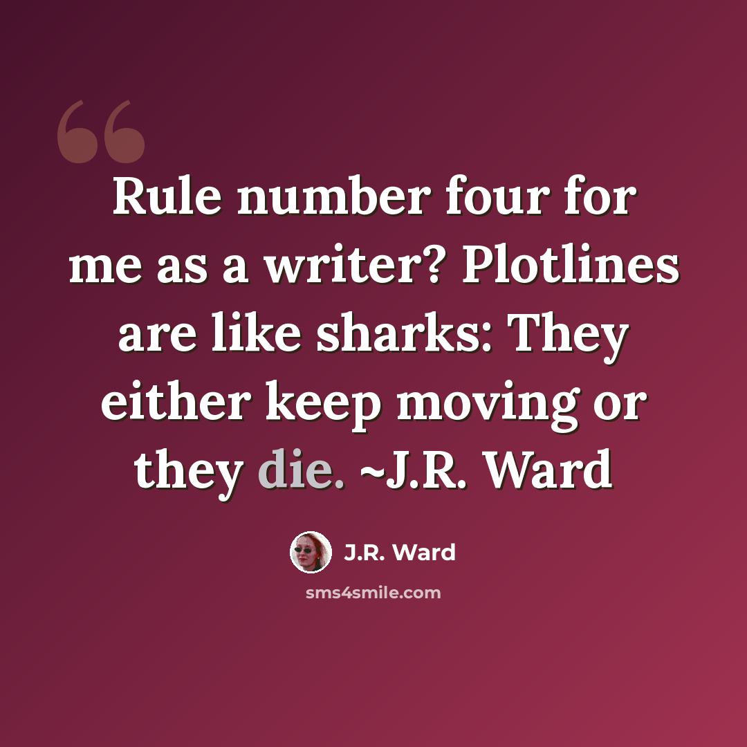 “Rule number four for me as a writer? Plotlines are like sharks: They either keep moving or they die. ~J.R. Ward” quote by J.R. Ward
