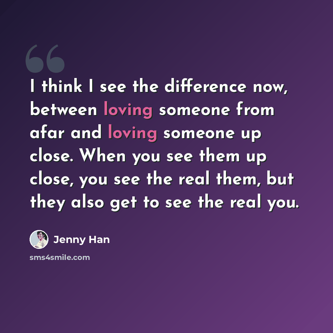 “I think I see the difference now, between loving someone from afar and loving someone up close. When you see them up close, you see the real them, but they also get to see the real you.” quote by Jenny Han