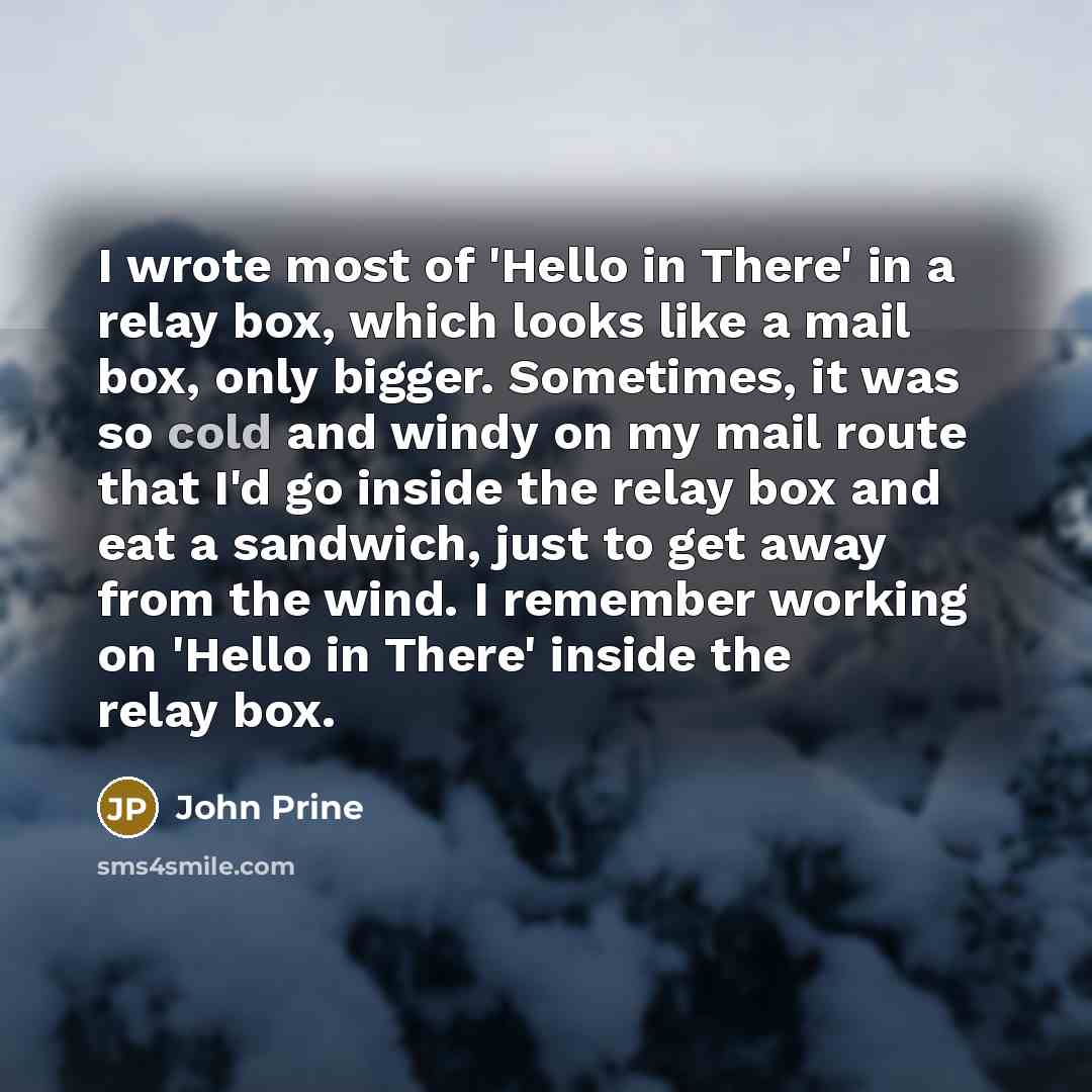 “I wrote most of 'Hello in There' in a relay box, which looks like a mail box, only bigger. Sometimes, it was so cold and windy on my mail route that I'd go inside the relay box and eat a sandwich, just to get away from the wind. I remember working on 'Hello in There' inside the relay box.” quote by John Prine