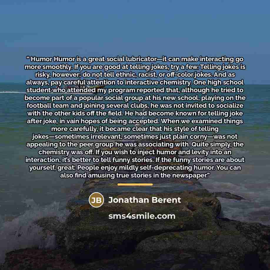 “Humor Humor is a great social lubricator—it can make interacting go more smoothly. If you are good at telling jokes, try a few. Telling jokes is risky, however; do not tell ethnic, racist, or off-color jokes. And as always, pay careful attention to interactive chemistry. One high school student…” quote by Jonathan Berent