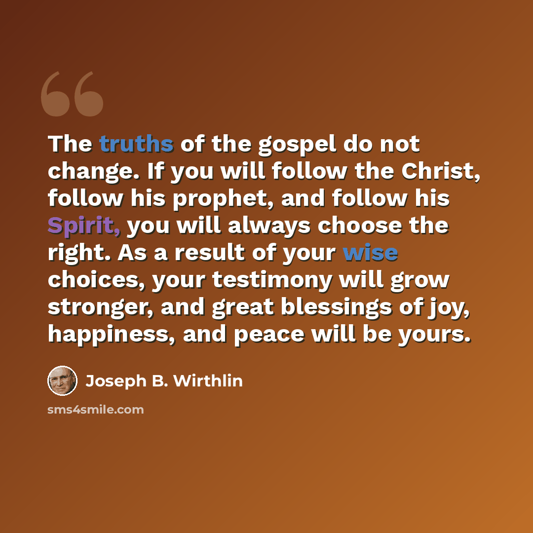 “The truths of the gospel do not change. If you will follow the Christ, follow his prophet, and follow his Spirit, you will always choose the right. As a result of your wise choices, your testimony will grow stronger, and great blessings of joy, happiness, and peace will be yours.” quote by Joseph B. Wirthlin