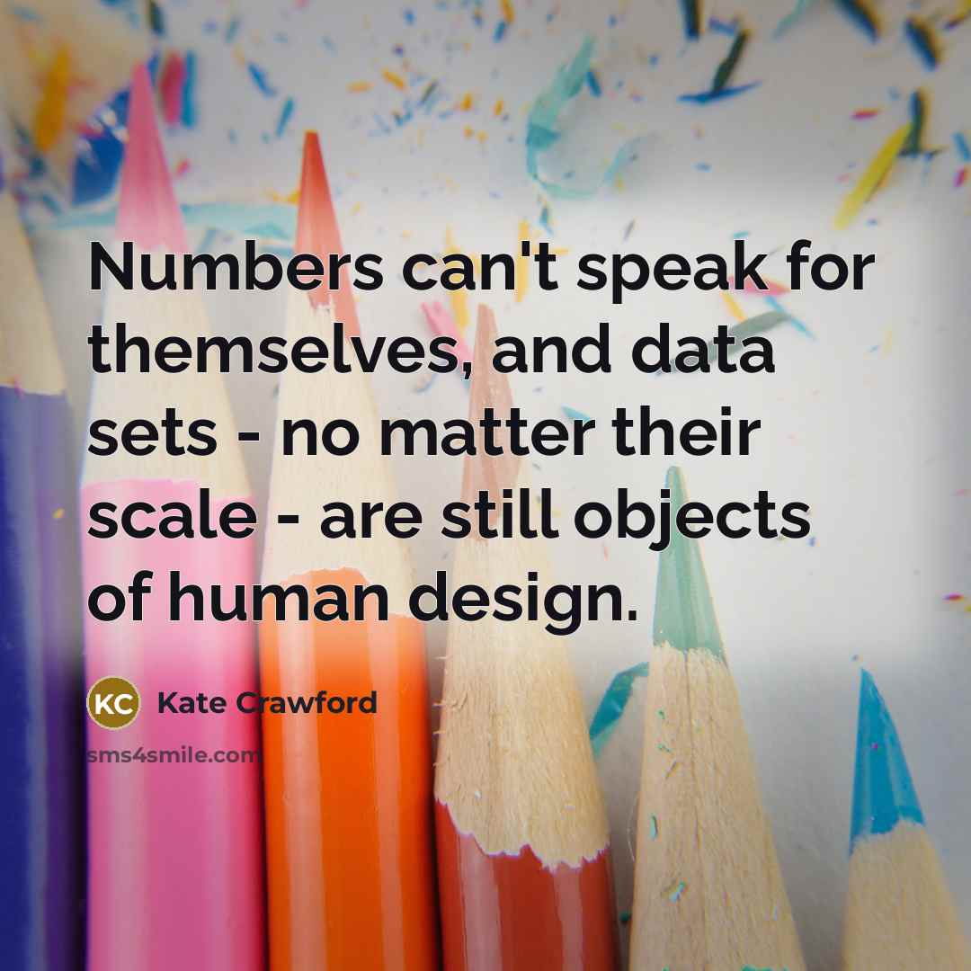 “Numbers can't speak for themselves, and data sets - no matter their scale - are still objects of human design.” quote by Kate Crawford