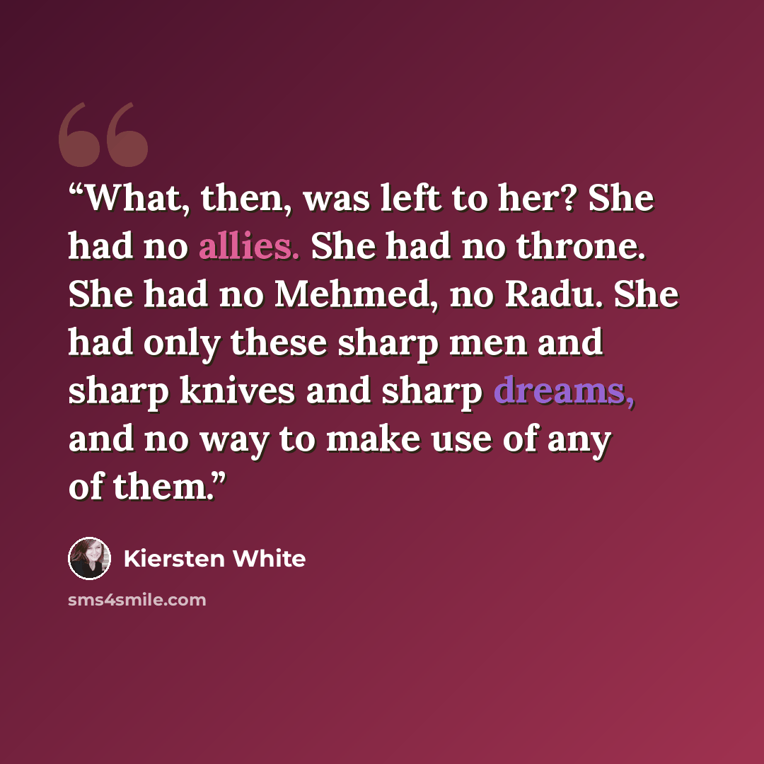 “What, then, was left to her? She had no allies. She had no throne. She had no Mehmed, no Radu. She had only these sharp men and sharp knives and sharp dreams, and no way to make use of any of them.” quote by Kiersten White