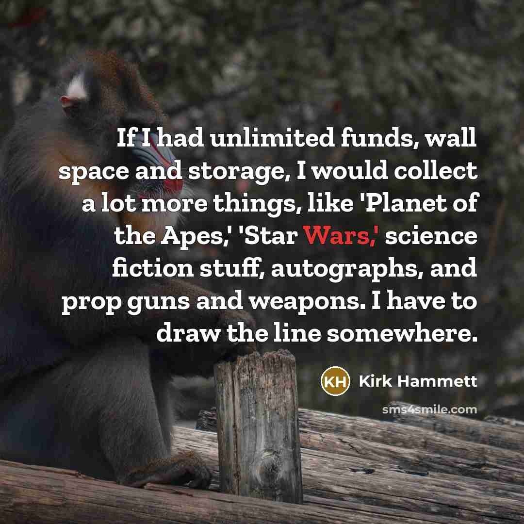 “If I had unlimited funds, wall space and storage, I would collect a lot more things, like 'Planet of the Apes,' 'Star Wars,' science fiction stuff, autographs, and prop guns and weapons. I have to draw the line somewhere.” quote by Kirk Hammett