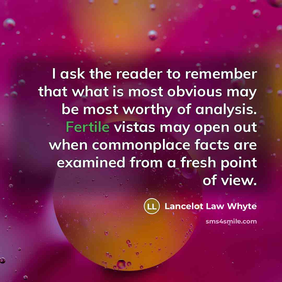 “I ask the reader to remember that what is most obvious may be most worthy of analysis. Fertile vistas may open out when commonplace facts are examined from a fresh point of view.” quote by Lancelot Law Whyte