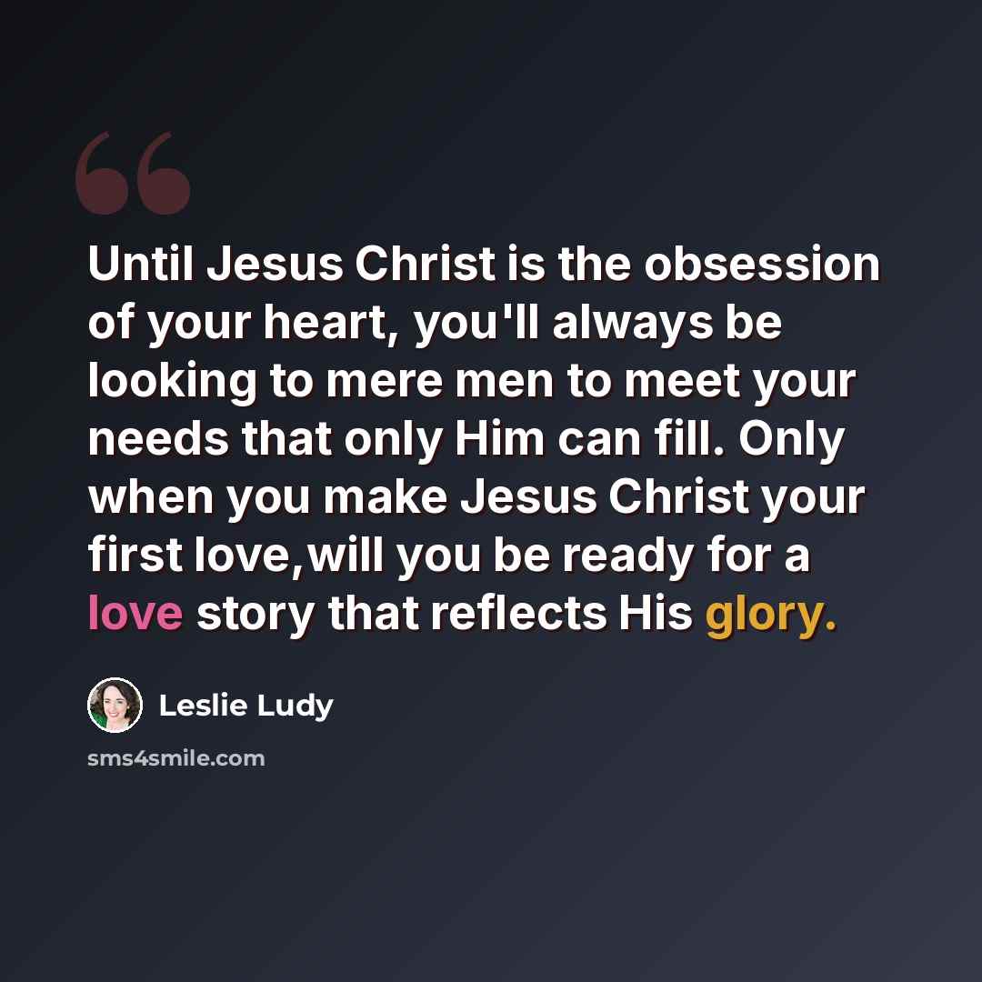“Until Jesus Christ is the obsession of your heart, you'll always be looking to mere men to meet your needs that only Him can fill. Only when you make Jesus Christ your first love,will you be ready for a love story that reflects His glory.” quote by Leslie Ludy