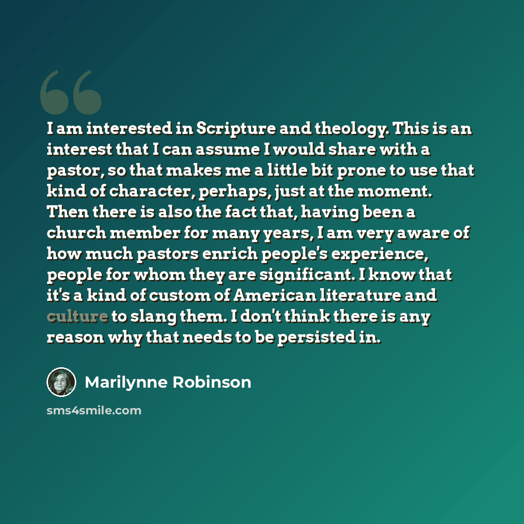 “I am interested in Scripture and theology. This is an interest that I can assume I would share with a pastor, so that makes me a little bit prone to use that kind of character, perhaps, just at the moment. Then there is also the fact that, having been a church member for many years, I am very…” quote by Marilynne Robinson