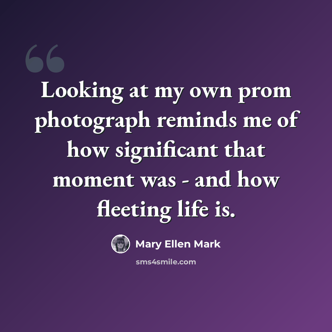 “Looking at my own prom photograph reminds me of how significant that moment was - and how fleeting life is.” quote by Mary Ellen Mark