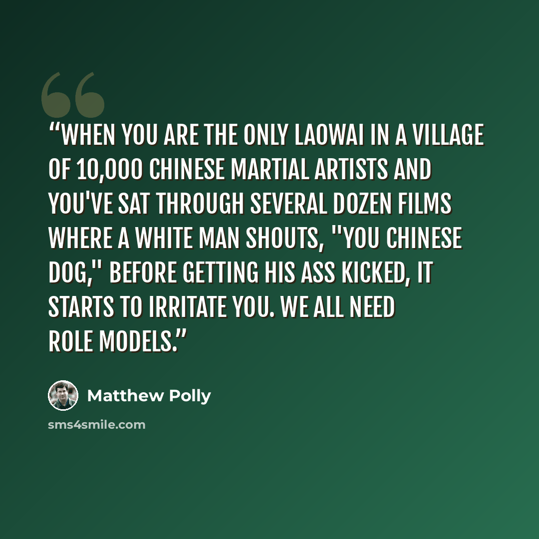 “When you are the only laowai in a village of 10,000 Chinese martial artists and you've sat through several dozen films where a white man shouts, "You Chinese dog," before getting his ass kicked, it starts to irritate you. We all need role models.” quote by Matthew Polly