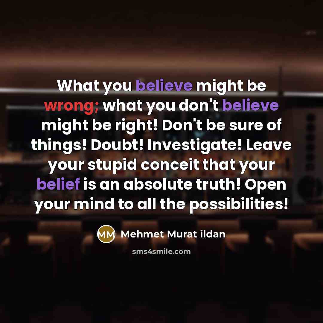 “What you believe might be wrong; what you don't believe might be right! Don't be sure of things! Doubt! Investigate! Leave your stupid conceit that your belief is an absolute truth! Open your mind to all the possibilities!” quote by Mehmet Murat Ildan