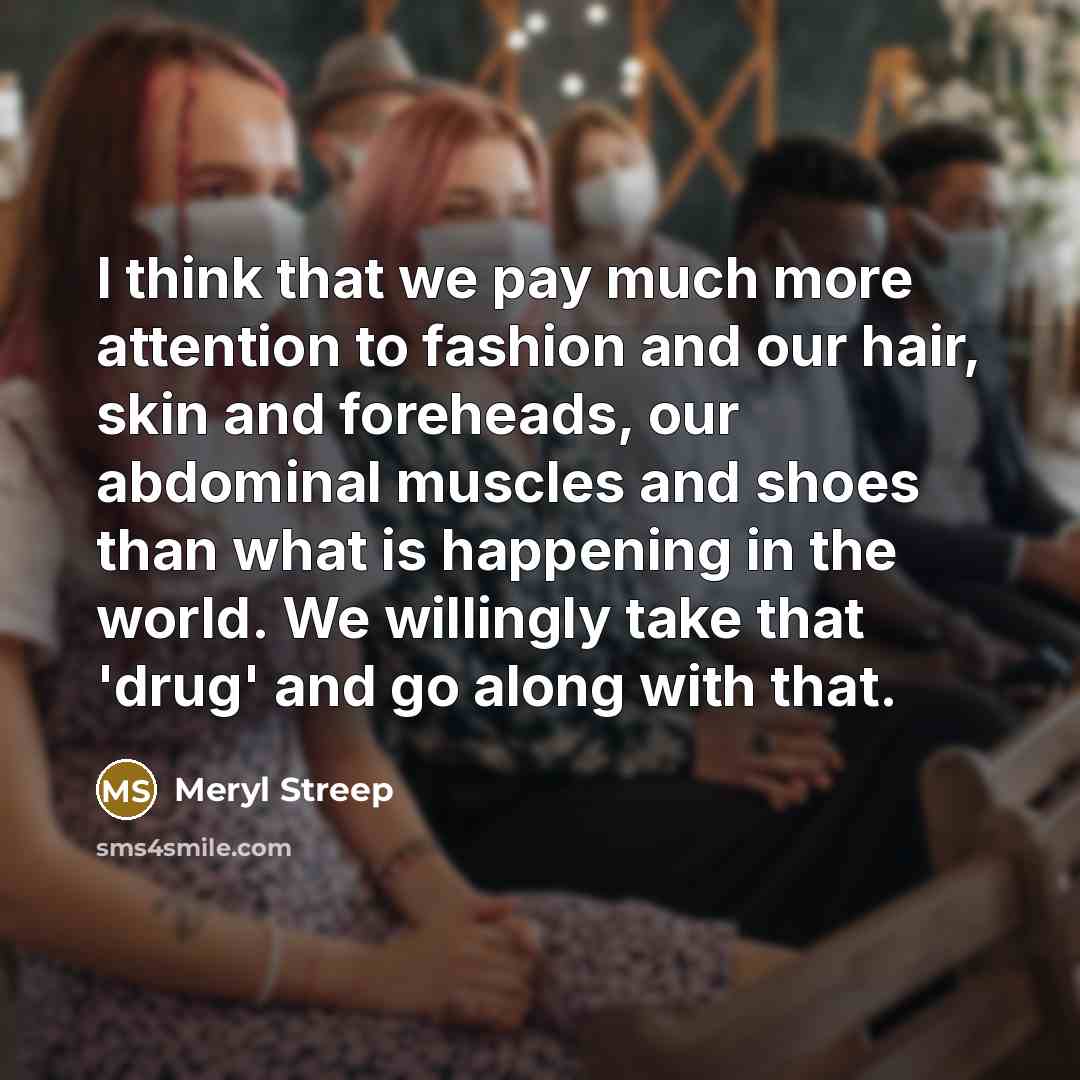 “I think that we pay much more attention to fashion and our hair, skin and foreheads, our abdominal muscles and shoes than what is happening in the world. We willingly take that 'drug' and go along with that.” quote by Meryl Streep