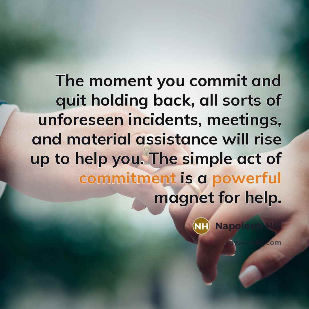 “The moment you commit and quit holding back, all sorts of unforeseen incidents, meetings, and material assistance will rise up to help you. The simple act of commitment is a powerful magnet for help.” quote by Napoleon Hill