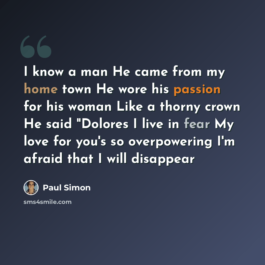 “I know a man He came from my home town He wore his passion for his woman Like a thorny crown He said "Dolores I live in fear My love for you's so overpowering I'm afraid that I will disappear” quote by Paul Simon