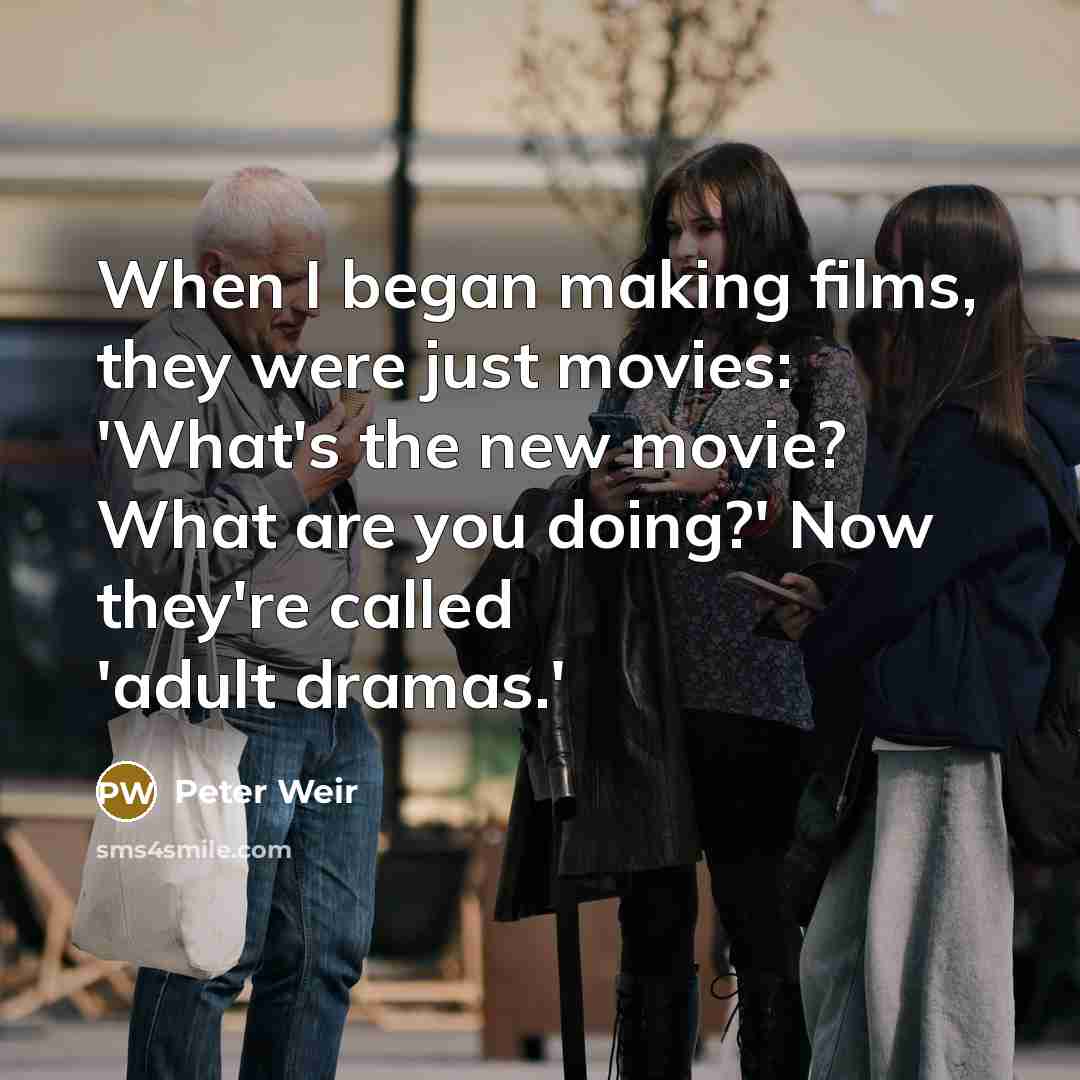 “When I began making films, they were just movies: 'What's the new movie? What are you doing?' Now they're called 'adult dramas.'” quote by Peter Weir