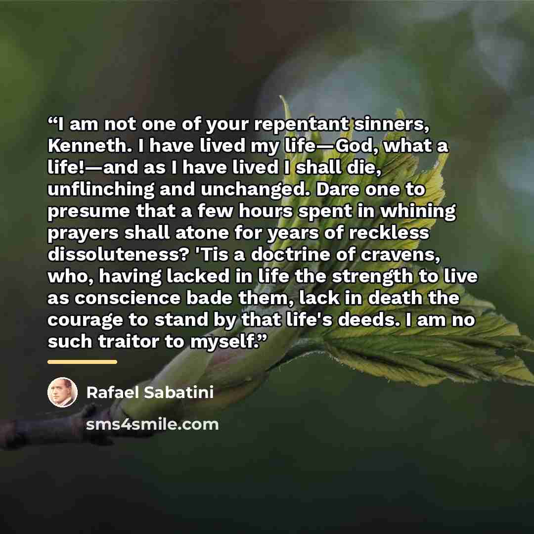 “I am not one of your repentant sinners, Kenneth. I have lived my life—God, what a life!—and as I have lived I shall die, unflinching and unchanged. Dare one to presume that a few hours spent in whining prayers shall atone for years of reckless dissoluteness? 'Tis a doctrine of cravens, who, having…” quote by Rafael Sabatini