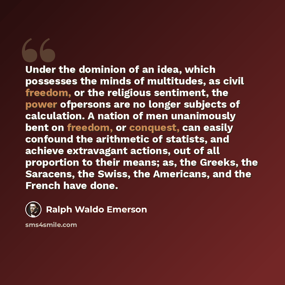 “Under the dominion of an idea, which possesses the minds of multitudes, as civil freedom, or the religious sentiment, the power ofpersons are no longer subjects of calculation. A nation of men unanimously bent on freedom, or conquest, can easily confound the arithmetic of statists, and achieve…” quote by Ralph Waldo Emerson