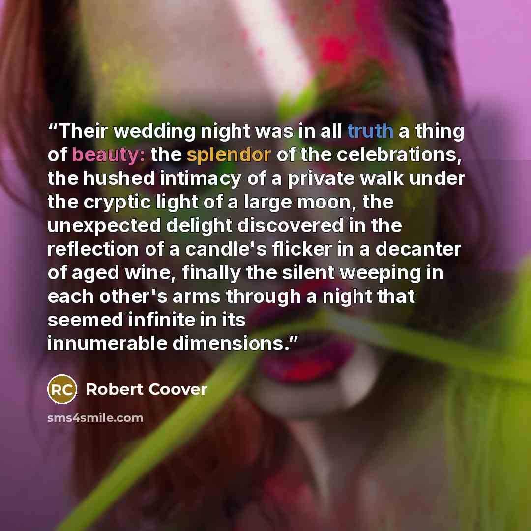 “Their wedding night was in all truth a thing of beauty: the splendor of the celebrations, the hushed intimacy of a private walk under the cryptic light of a large moon, the unexpected delight discovered in the reflection of a candle's flicker in a decanter of aged wine, finally the silent weeping…” quote by Robert Coover