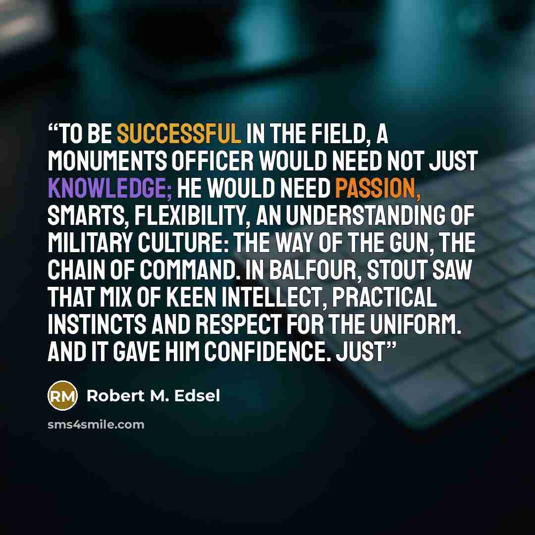 “To be successful in the field, a Monuments officer would need not just knowledge; he would need passion, smarts, flexibility, an understanding of military culture: the way of the gun, the chain of command. In Balfour, Stout saw that mix of keen intellect, practical instincts and respect for the…” quote by Robert M. Edsel