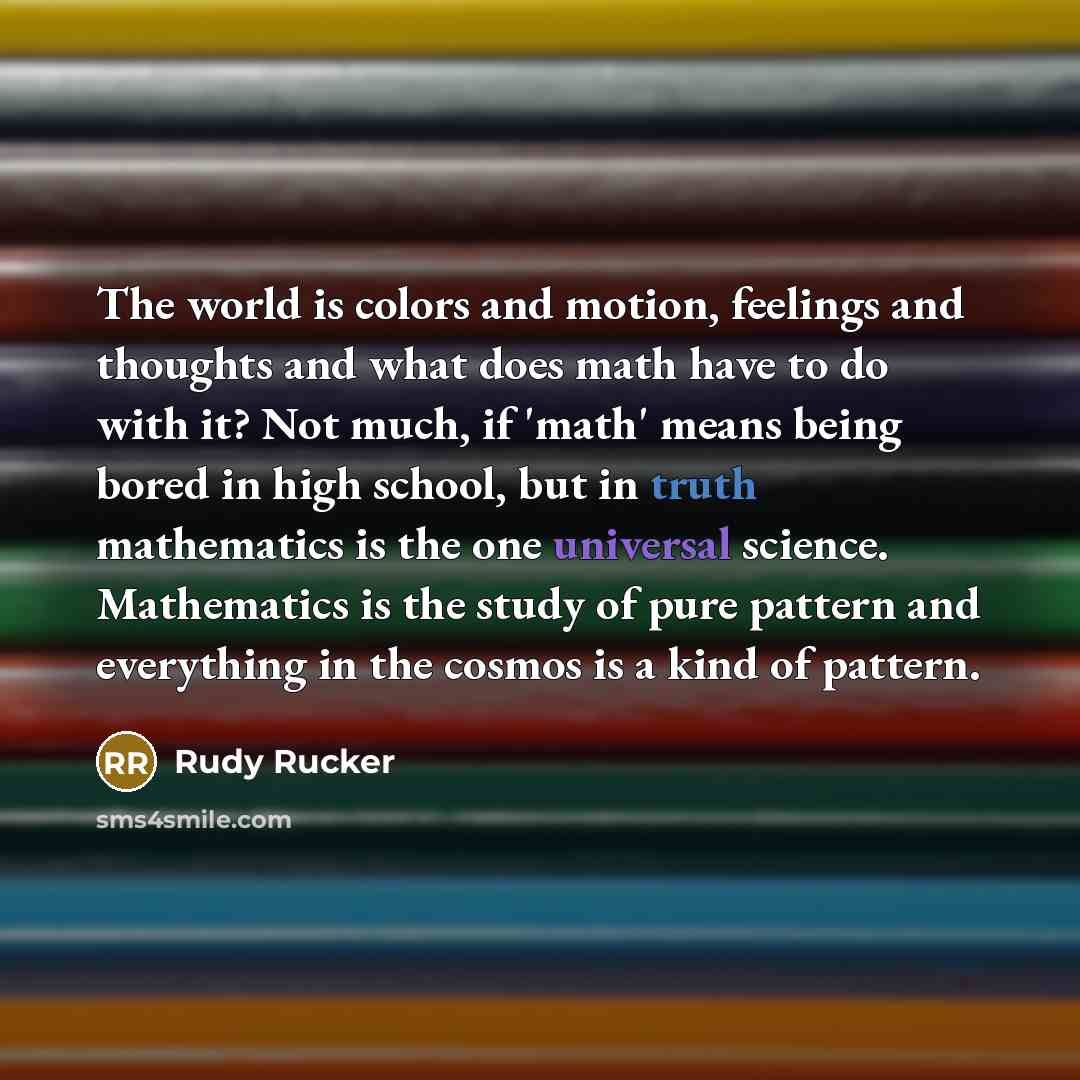 “The world is colors and motion, feelings and thoughts and what does math have to do with it? Not much, if 'math' means being bored in high school, but in truth mathematics is the one universal science. Mathematics is the study of pure pattern and everything in the cosmos is a kind of pattern.” quote by Rudy Rucker