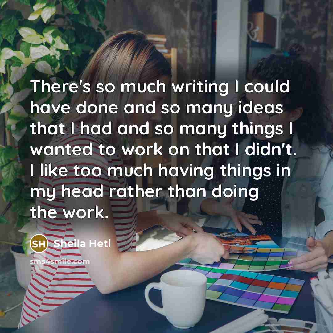 “There's so much writing I could have done and so many ideas that I had and so many things I wanted to work on that I didn't. I like too much having things in my head rather than doing the work.” quote by Sheila Heti