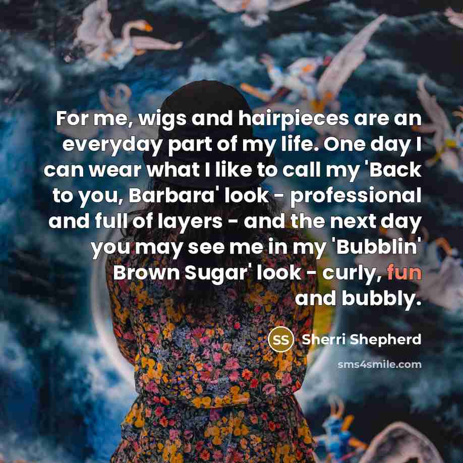 “For me, wigs and hairpieces are an everyday part of my life. One day I can wear what I like to call my 'Back to you, Barbara' look - professional and full of layers - and the next day you may see me in my 'Bubblin' Brown Sugar' look - curly, fun and bubbly.” quote by Sherri Shepherd