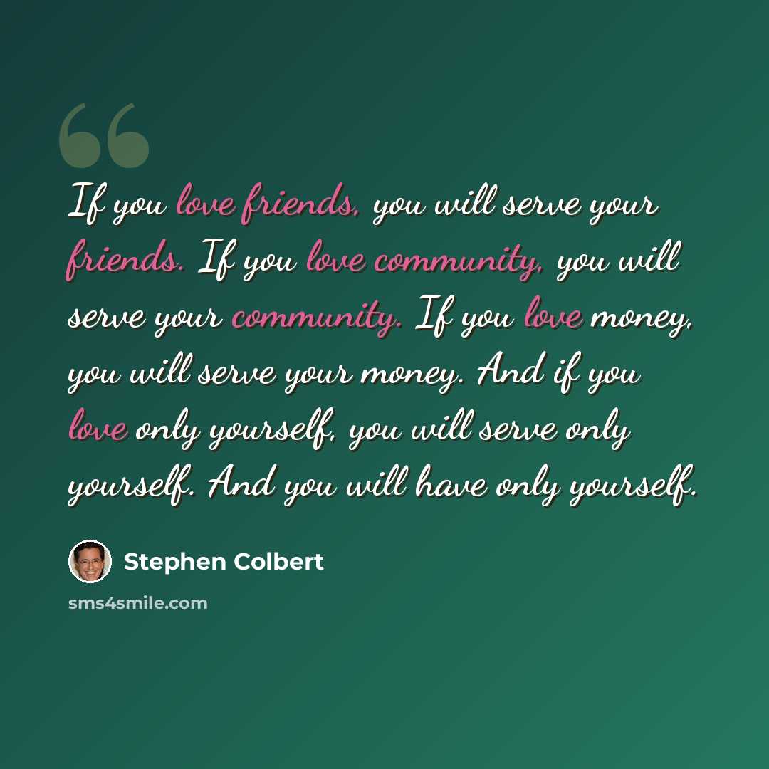 “If you love friends, you will serve your friends. If you love community, you will serve your community. If you love money, you will serve your money. And if you love only yourself, you will serve only yourself. And you will have only yourself.” quote by Stephen Colbert