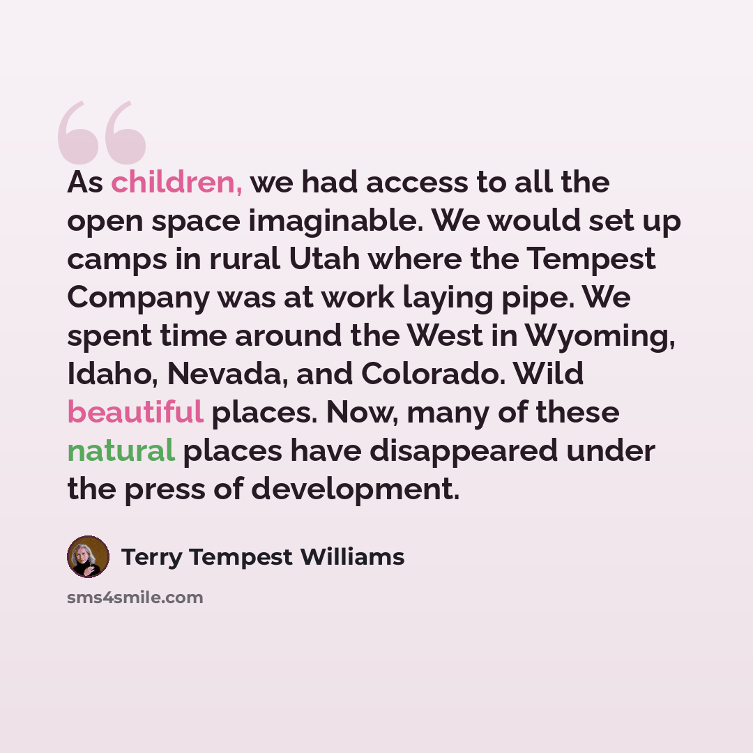 “As children, we had access to all the open space imaginable. We would set up camps in rural Utah where the Tempest Company was at work laying pipe. We spent time around the West in Wyoming, Idaho, Nevada, and Colorado. Wild beautiful places. Now, many of these natural places have disappeared under…” quote by Terry Tempest Williams