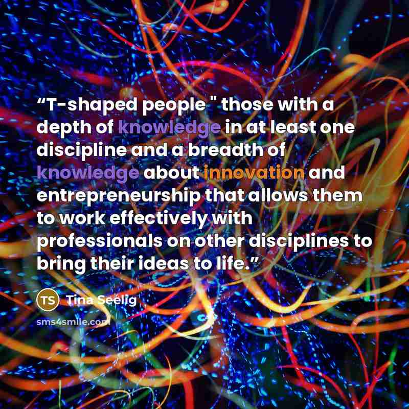 “T-shaped people " those with a depth of knowledge in at least one discipline and a breadth of knowledge about innovation and entrepreneurship that allows them to work effectively with professionals on other disciplines to bring their ideas to life.” quote by Tina Seelig