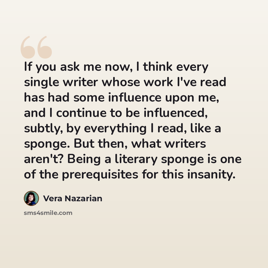 “If you ask me now, I think every single writer whose work I've read has had some influence upon me, and I continue to be influenced, subtly, by everything I read, like a sponge. But then, what writers aren't? Being a literary sponge is one of the prerequisites for this insanity.” quote by Vera Nazarian