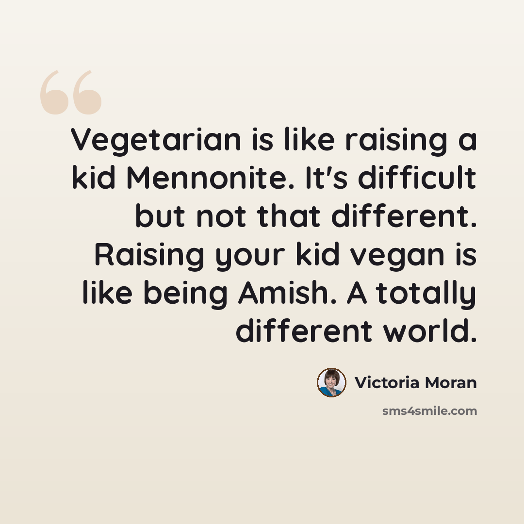 “Vegetarian is like raising a kid Mennonite. It's difficult but not that different. Raising your kid vegan is like being Amish. A totally different world.” quote by Victoria Moran