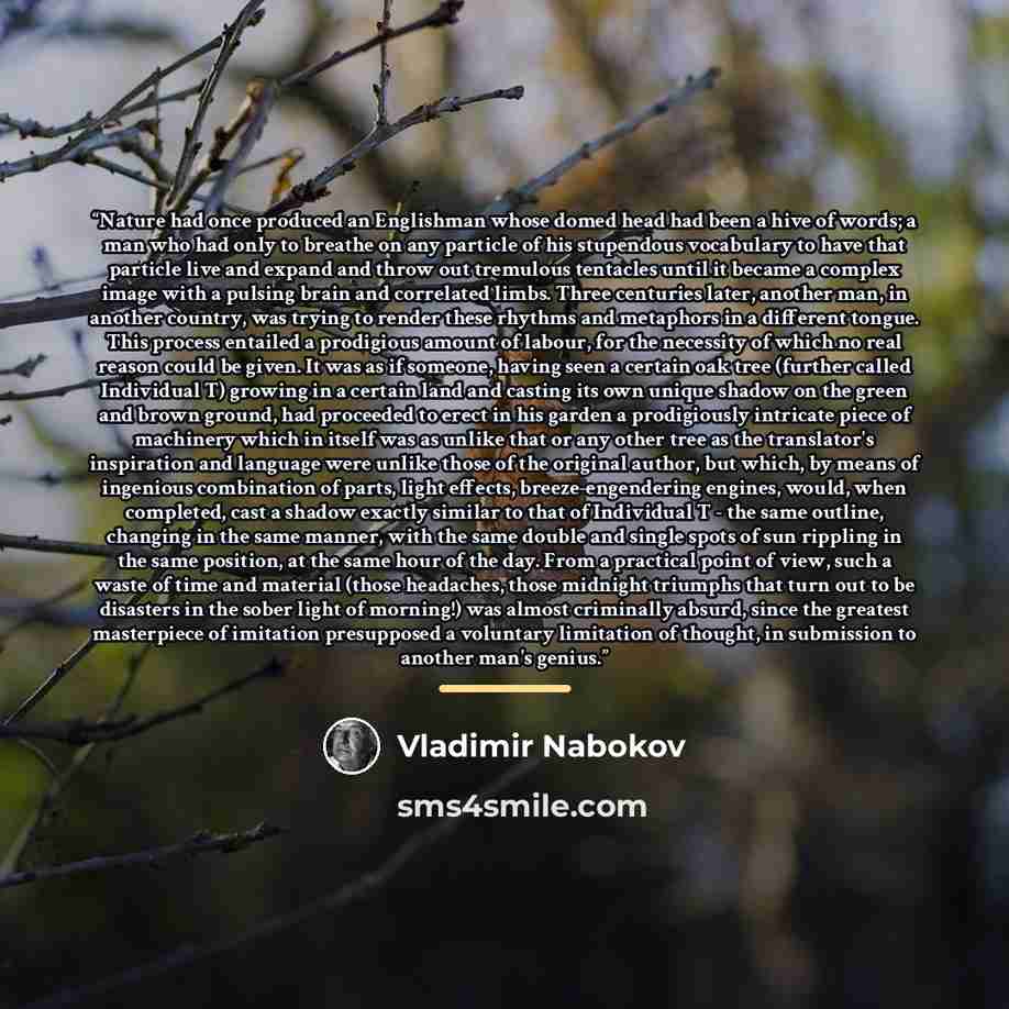 “Nature had once produced an Englishman whose domed head had been a hive of words; a man who had only to breathe on any particle of his stupendous vocabulary to have that particle live and expand and throw out tremulous tentacles until it became a complex image with a pulsing brain and correlated…” quote by Vladimir Nabokov
